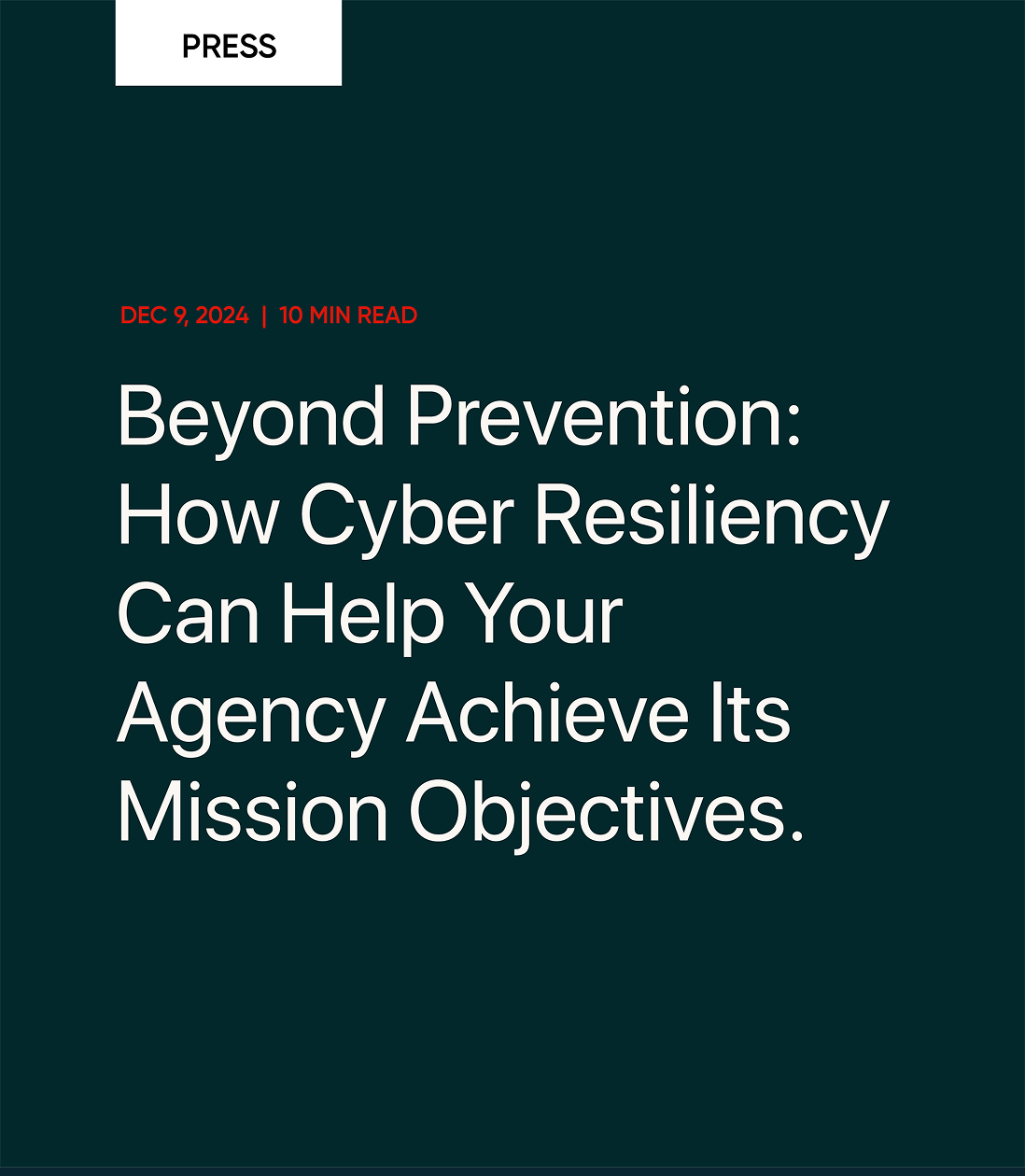 PRESS DEC 9, 2024 | 10 MIN READ Beyond Prevention: How Cyber Resiliency Can Help Your Agency Achieve Its Mission Objectives